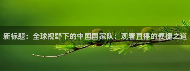 河豚体育直播免费：新标题：全球视野下的中国国家队：观看直播的便捷之道
